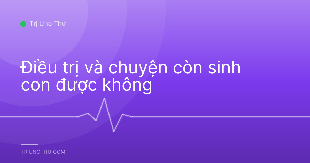 Điều trị và chuyện còn sinh con được không