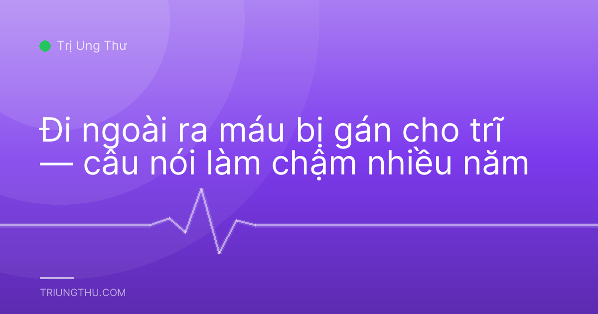 Đi ngoài ra máu bị gán cho trĩ — câu nói làm chậm nhiều năm