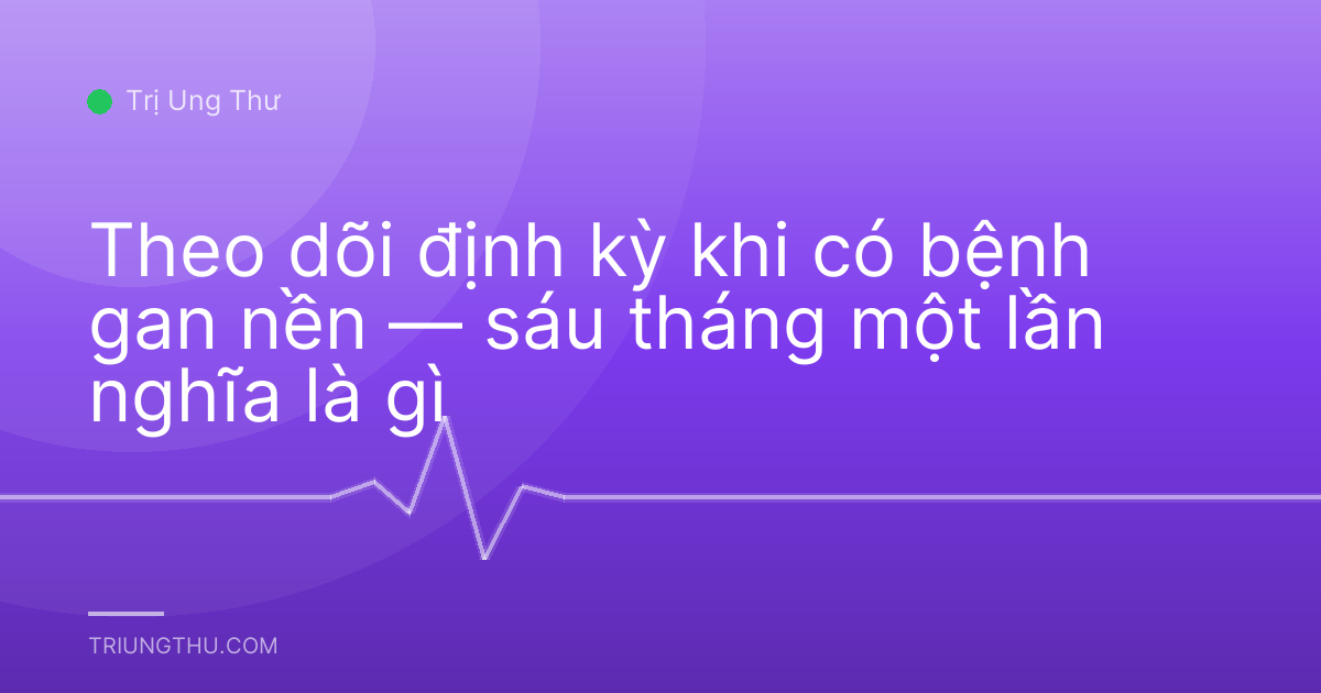Theo dõi định kỳ khi có bệnh gan nền — sáu tháng một lần nghĩa là gì