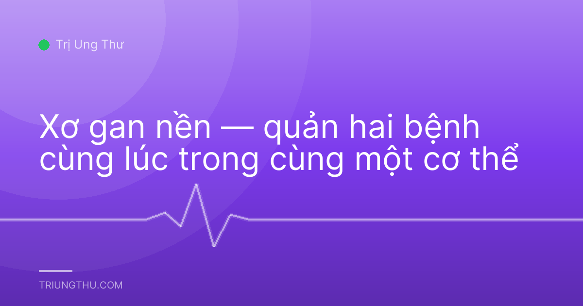 Xơ gan nền — quản hai bệnh cùng lúc trong cùng một cơ thể